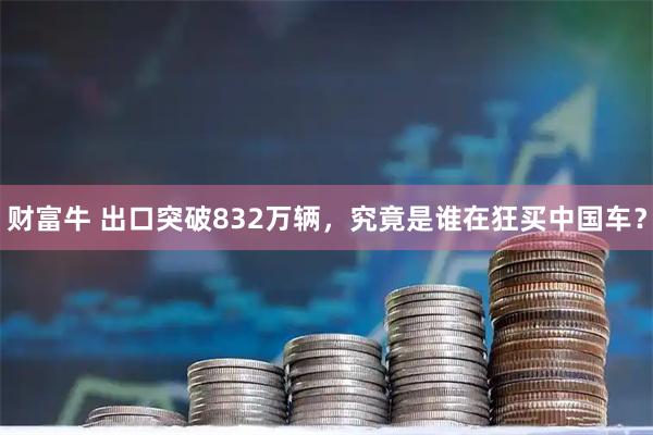 财富牛 出口突破832万辆,究竟是谁在狂买中国车?