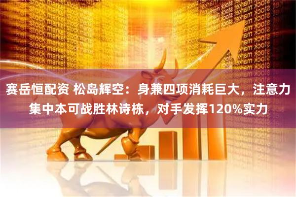 赛岳恒配资 松岛辉空：身兼四项消耗巨大，注意力集中本可战胜林诗栋，对手发挥120%实力
