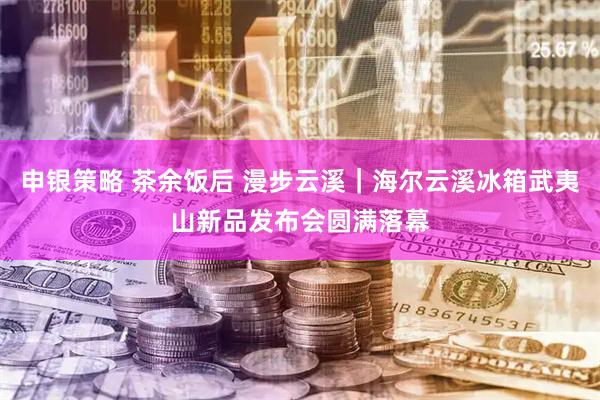 申银策略 茶余饭后 漫步云溪｜海尔云溪冰箱武夷山新品发布会圆满落幕