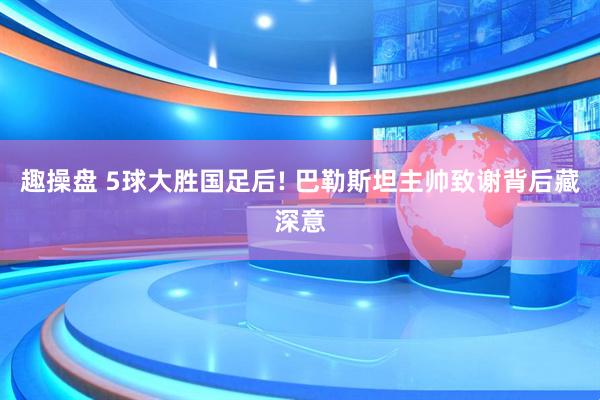 趣操盘 5球大胜国足后! 巴勒斯坦主帅致谢背后藏深意