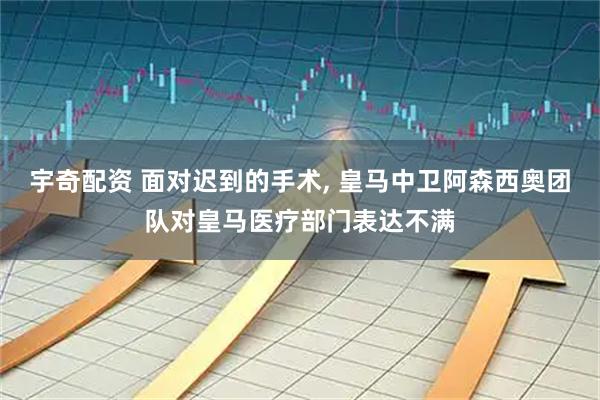 宇奇配资 面对迟到的手术, 皇马中卫阿森西奥团队对皇马医疗部门表达不满