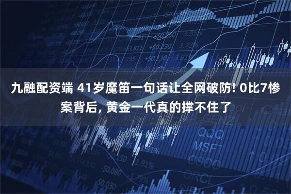 九融配资端 41岁魔笛一句话让全网破防! 0比7惨案背后, 黄金一代真的撑不住了