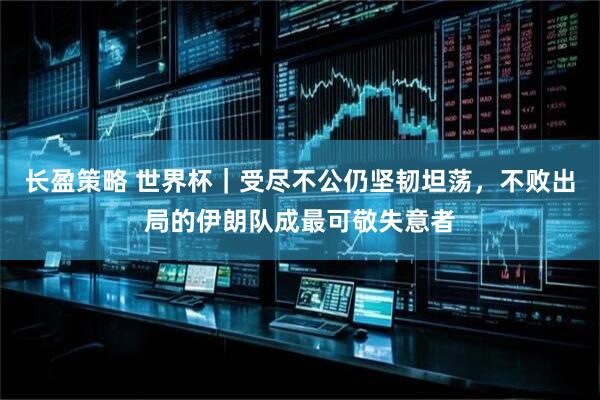 长盈策略 世界杯｜受尽不公仍坚韧坦荡，不败出局的伊朗队成最可敬失意者