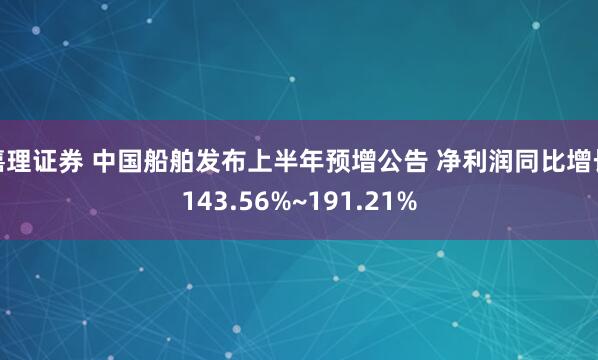 嘉理证券 中国船舶发布上半年预增公告 净利润同比增长143.56%~191.21%
