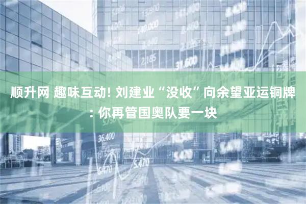 顺升网 趣味互动! 刘建业“没收”向余望亚运铜牌: 你再管国奥队要一块